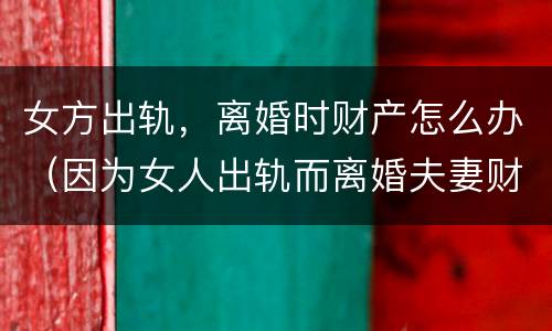 女方出轨，离婚时财产怎么办（因为女人出轨而离婚夫妻财产怎么分）