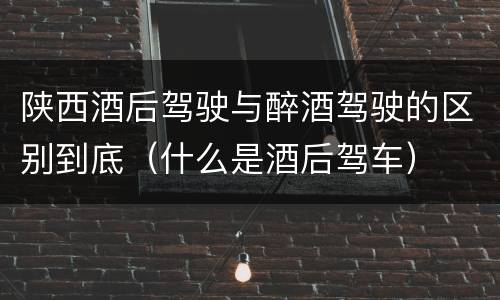 陕西酒后驾驶与醉酒驾驶的区别到底（什么是酒后驾车）