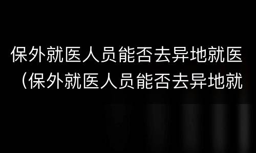 保外就医人员能否去异地就医（保外就医人员能否去异地就医报销）