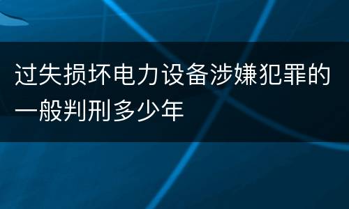 过失损坏电力设备涉嫌犯罪的一般判刑多少年