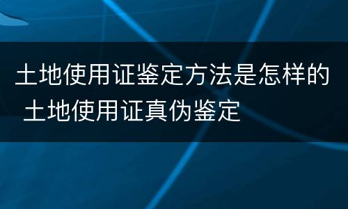 土地使用证鉴定方法是怎样的 土地使用证真伪鉴定