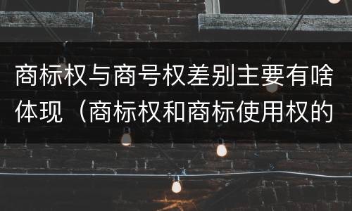 商标权与商号权差别主要有啥体现（商标权和商标使用权的区别）