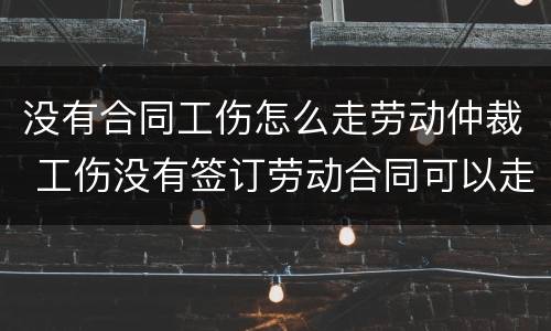 没有合同工伤怎么走劳动仲裁 工伤没有签订劳动合同可以走仲裁吗