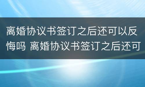 离婚协议书签订之后还可以反悔吗 离婚协议书签订之后还可以反悔吗怎么办