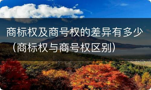 商标权及商号权的差异有多少（商标权与商号权区别）