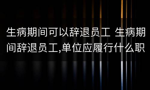生病期间可以辞退员工 生病期间辞退员工,单位应履行什么职责