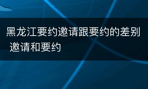 黑龙江要约邀请跟要约的差别 邀请和要约