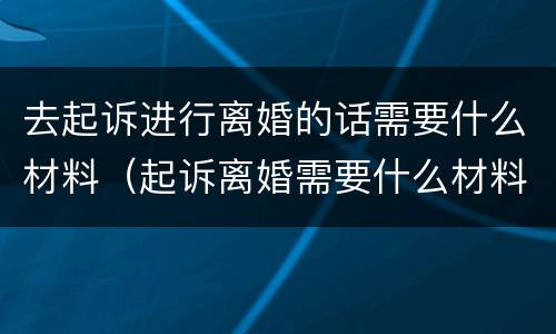 去起诉进行离婚的话需要什么材料（起诉离婚需要什么材料和流程）