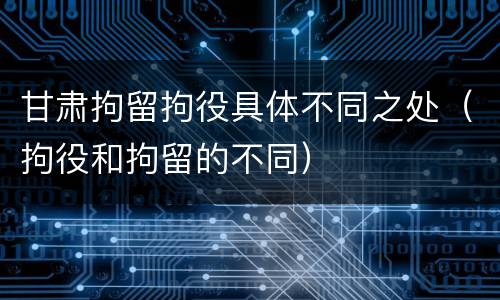 甘肃拘留拘役具体不同之处（拘役和拘留的不同）