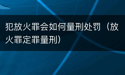 犯放火罪会如何量刑处罚（放火罪定罪量刑）