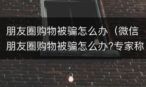 朋友圈购物被骗怎么办（微信朋友圈购物被骗怎么办?专家称不受消法保护）