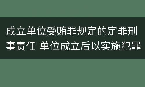 成立单位受贿罪规定的定罪刑事责任 单位成立后以实施犯罪为主要活动