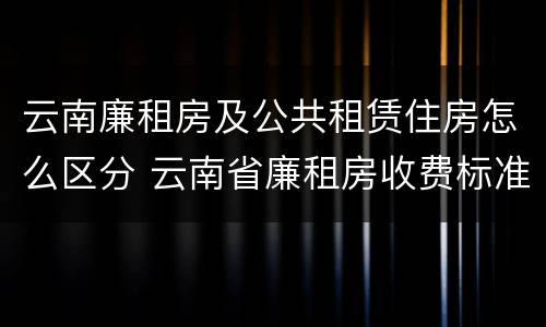 云南廉租房及公共租赁住房怎么区分 云南省廉租房收费标准