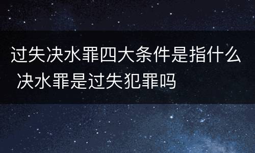 过失决水罪四大条件是指什么 决水罪是过失犯罪吗
