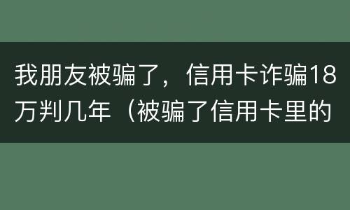 我朋友被骗了，信用卡诈骗18万判几年（被骗了信用卡里的钱已报案可以不还吗）