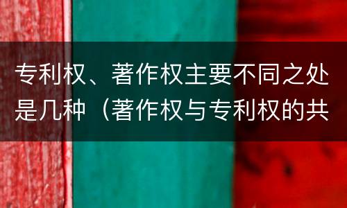专利权、著作权主要不同之处是几种（著作权与专利权的共性有）