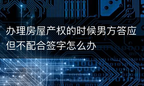 办理房屋产权的时候男方答应但不配合签字怎么办