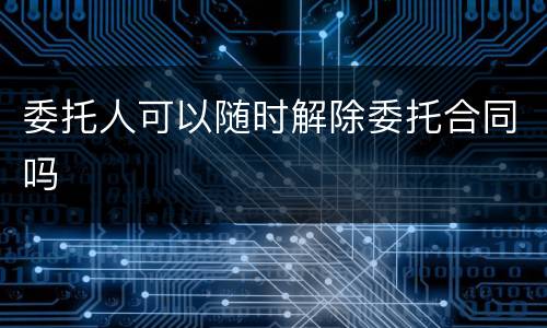 委托人可以随时解除委托合同吗