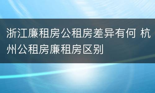 浙江廉租房公租房差异有何 杭州公租房廉租房区别