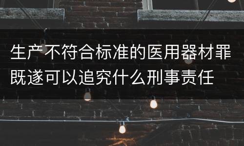 生产不符合标准的医用器材罪既遂可以追究什么刑事责任
