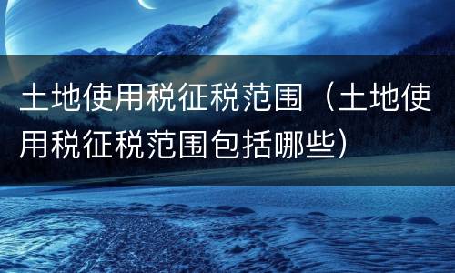 土地使用税征税范围（土地使用税征税范围包括哪些）