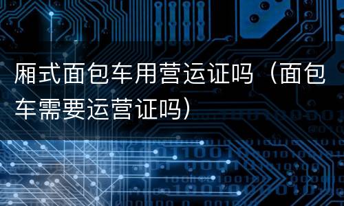 厢式面包车用营运证吗（面包车需要运营证吗）