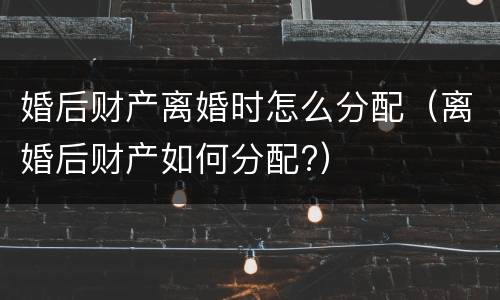 婚后财产离婚时怎么分配（离婚后财产如何分配?）