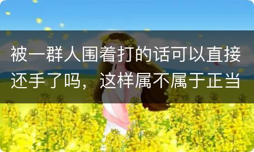 被一群人围着打的话可以直接还手了吗，这样属不属于正当防卫