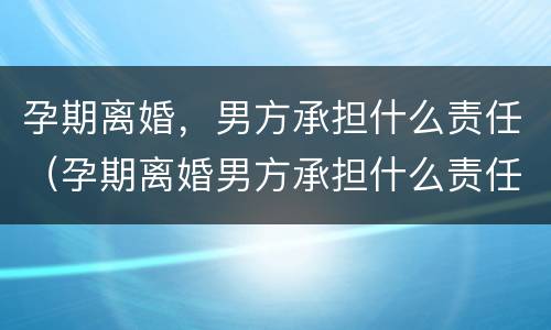 孕期离婚，男方承担什么责任（孕期离婚男方承担什么责任）