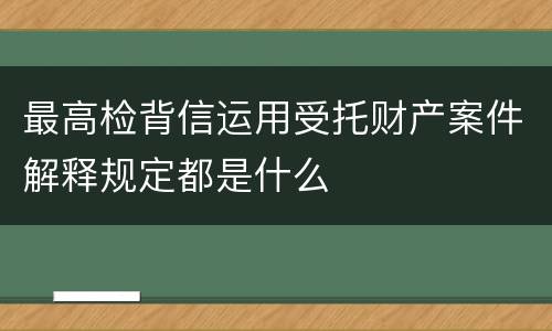 最高检背信运用受托财产案件解释规定都是什么