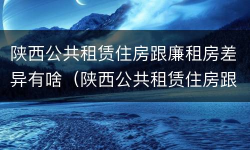 陕西公共租赁住房跟廉租房差异有啥（陕西公共租赁住房跟廉租房差异有啥区别）