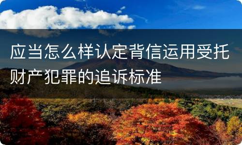 应当怎么样认定背信运用受托财产犯罪的追诉标准