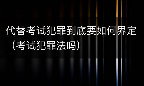 代替考试犯罪到底要如何界定（考试犯罪法吗）