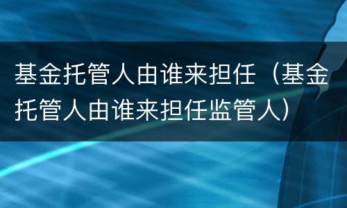 基金托管人由谁来担任（基金托管人由谁来担任监管人）