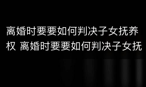 离婚时要要如何判决子女抚养权 离婚时要要如何判决子女抚养权归属