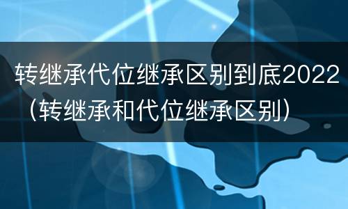 转继承代位继承区别到底2022（转继承和代位继承区别）