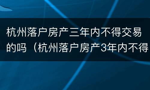 杭州落户房产三年内不得交易的吗（杭州落户房产3年内不得交易什么时候出来的规定）
