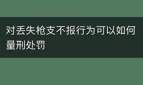 对丢失枪支不报行为可以如何量刑处罚