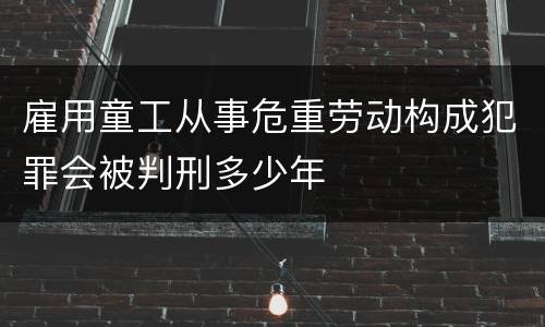 雇用童工从事危重劳动构成犯罪会被判刑多少年