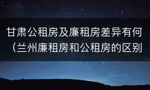 甘肃公租房及廉租房差异有何（兰州廉租房和公租房的区别）