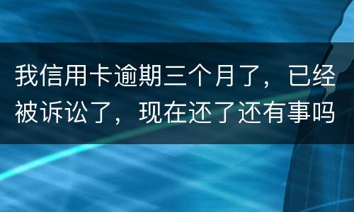 我信用卡逾期三个月了，已经被诉讼了，现在还了还有事吗
