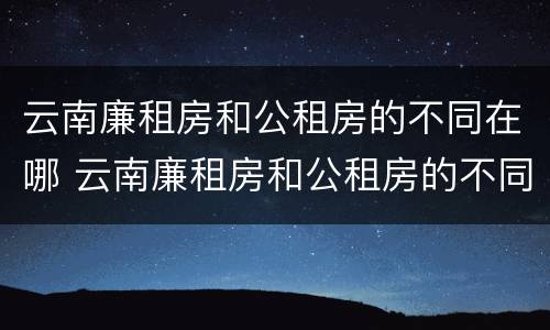 云南廉租房和公租房的不同在哪 云南廉租房和公租房的不同在哪儿