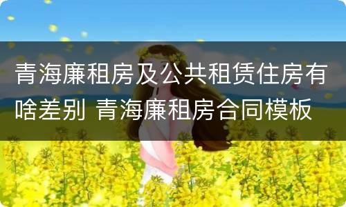 青海廉租房及公共租赁住房有啥差别 青海廉租房合同模板