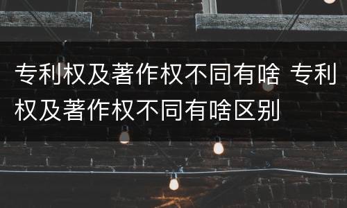 专利权及著作权不同有啥 专利权及著作权不同有啥区别