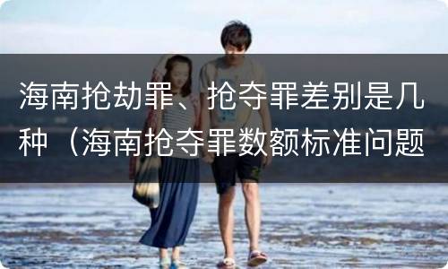 海南抢劫罪、抢夺罪差别是几种（海南抢夺罪数额标准问题的规定）