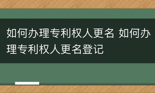 如何办理专利权人更名 如何办理专利权人更名登记
