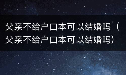 父亲不给户口本可以结婚吗（父亲不给户口本可以结婚吗）