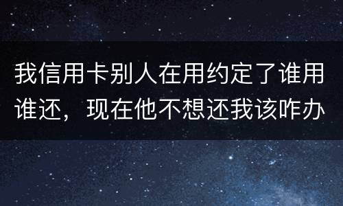 我信用卡别人在用约定了谁用谁还，现在他不想还我该咋办