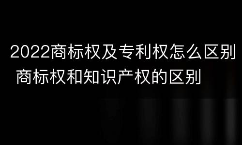 2022商标权及专利权怎么区别 商标权和知识产权的区别