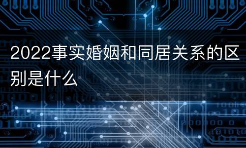 2022事实婚姻和同居关系的区别是什么